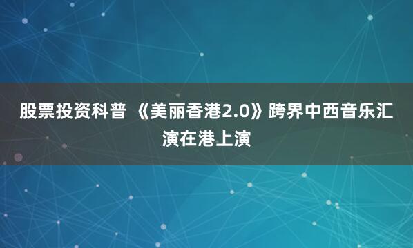 股票投资科普 《美丽香港2.0》跨界中西音乐汇演在港上演