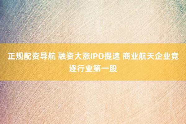 正规配资导航 融资大涨IPO提速 商业航天企业竞逐行业第一股