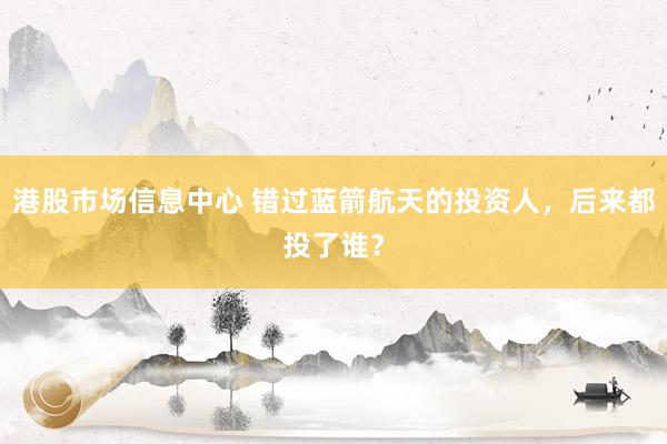 港股市场信息中心 错过蓝箭航天的投资人，后来都投了谁？
