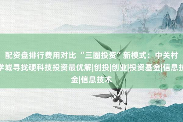 配资盘排行费用对比 “三圈投资”新模式：中关村科学城寻找硬科技投资最优解|创投|创业|投资基金|信息技术