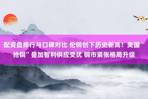 配资盘排行与口碑对比 伦铜创下历史新高！美国“抢铜”叠加智利供应受扰 铜市紧张格局升级