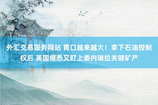 外汇交易服务网站 胃口越来越大！拿下石油控制权后 美国据悉又盯上委内瑞拉关键矿产