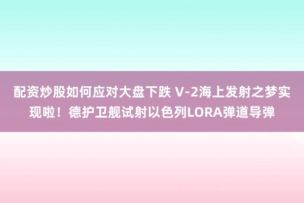 配资炒股如何应对大盘下跌 V-2海上发射之梦实现啦！德护卫舰试射以色列LORA弹道导弹