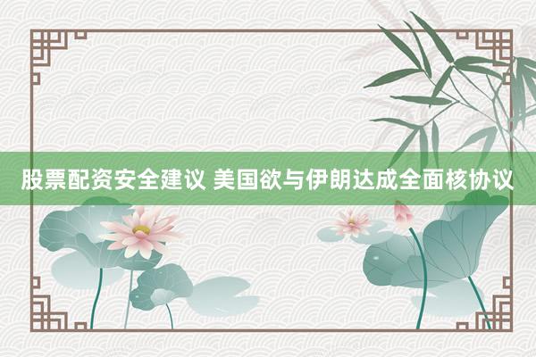 股票配资安全建议 美国欲与伊朗达成全面核协议