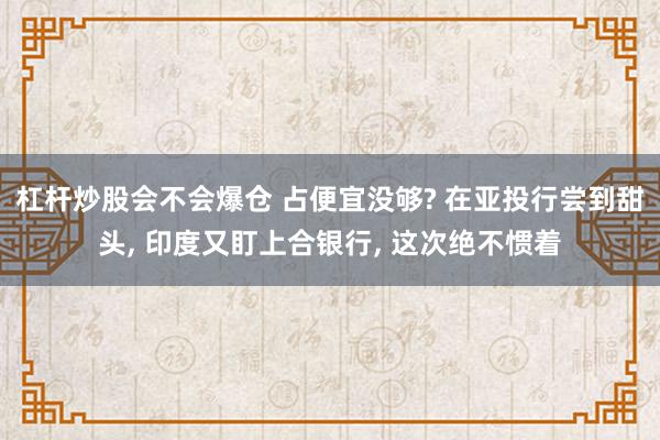 杠杆炒股会不会爆仓 占便宜没够? 在亚投行尝到甜头, 印度又盯上合银行, 这次绝不惯着