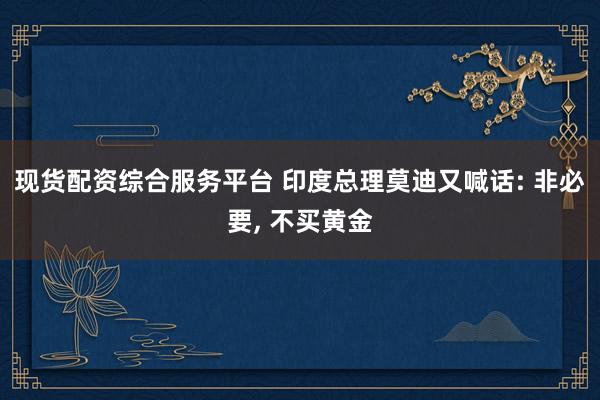 现货配资综合服务平台 印度总理莫迪又喊话: 非必要, 不买黄金
