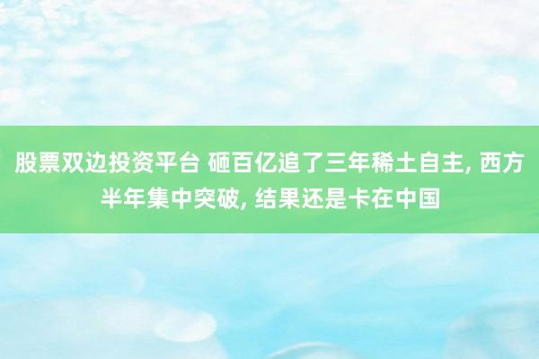 股票双边投资平台 砸百亿追了三年稀土自主, 西方半年集中突破, 结果还是卡在中国