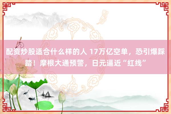 配资炒股适合什么样的人 17万亿空单，恐引爆踩踏！摩根大通预警，日元逼近“红线”