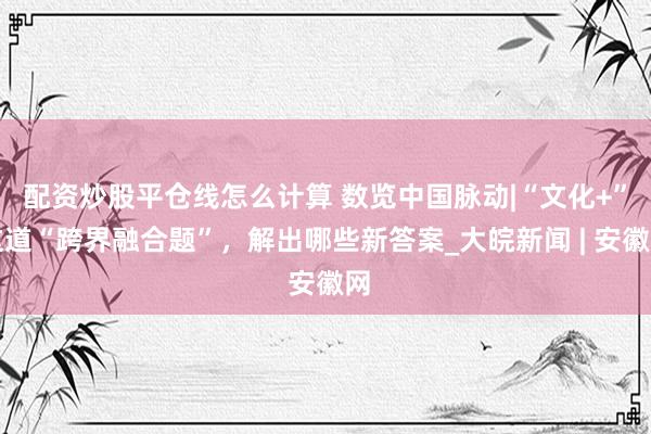 配资炒股平仓线怎么计算 数览中国脉动|“文化+”这道“跨界融合题”,解出哪些新答案_大皖新闻 | 安徽网