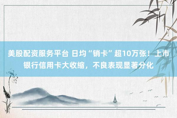 美股配资服务平台 日均“销卡”超10万张！上市银行信用卡大收缩，不良表现显著分化
