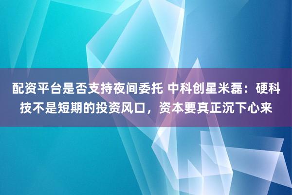 配资平台是否支持夜间委托 中科创星米磊：硬科技不是短期的投资风口，资本要真正沉下心来