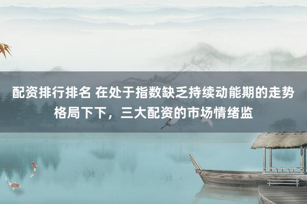 配资排行排名 在处于指数缺乏持续动能期的走势格局下下，三大配资的市场情绪监