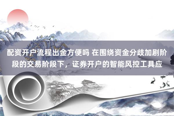 配资开户流程出金方便吗 在围绕资金分歧加剧阶段的交易阶段下，证券开户的智能风控工具应
