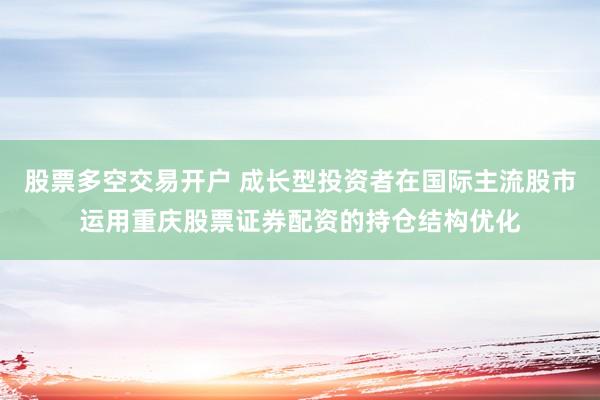 股票多空交易开户 成长型投资者在国际主流股市运用重庆股票证券配资的持仓结构优化