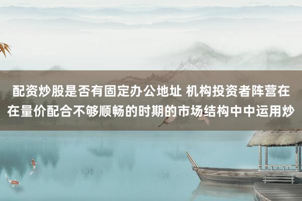 配资炒股是否有固定办公地址 机构投资者阵营在在量价配合不够顺畅的时期的市场结构中中运用炒