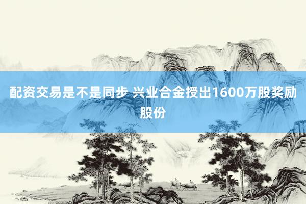 配资交易是不是同步 兴业合金授出1600万股奖励股份