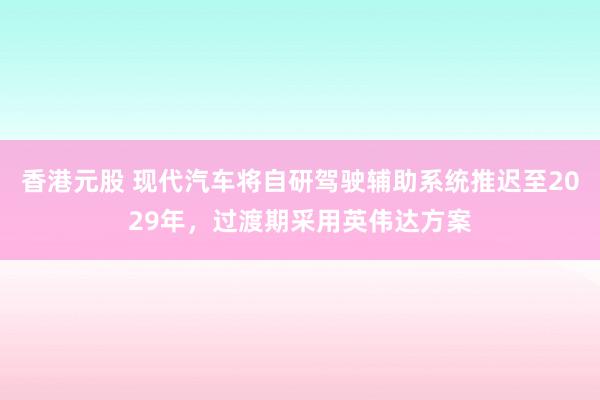 香港元股 现代汽车将自研驾驶辅助系统推迟至2029年，过渡期采用英伟达方案