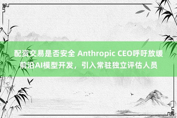 配资交易是否安全 Anthropic CEO呼吁放缓前沿AI模型开发，引入常驻独立评估人员