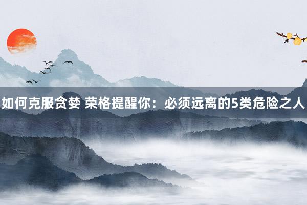 如何克服贪婪 荣格提醒你：必须远离的5类危险之人