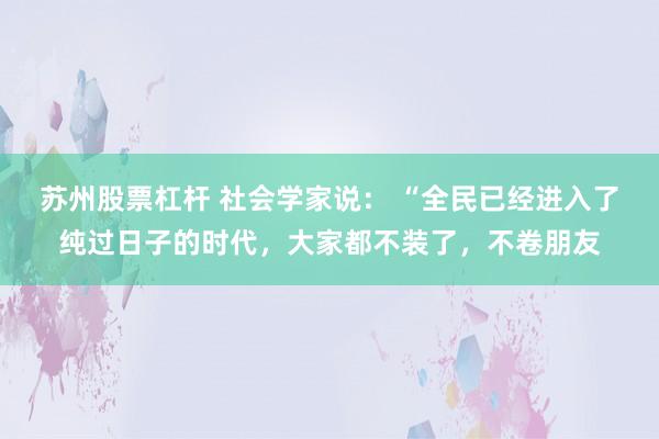 苏州股票杠杆 社会学家说： “全民已经进入了纯过日子的时代，大家都不装了，不卷朋友