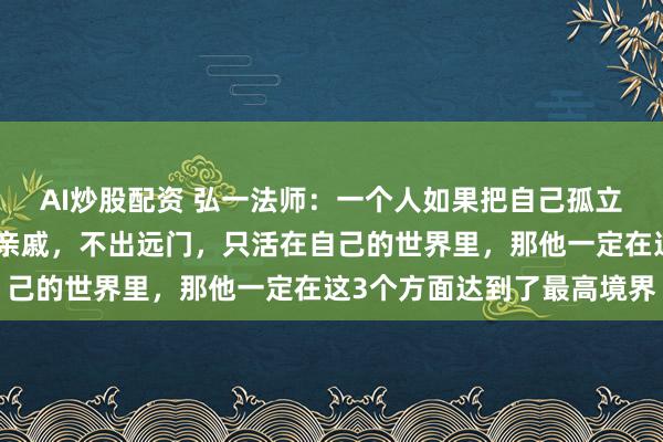 AI炒股配资 弘一法师：一个人如果把自己孤立起来，不交朋友，不走亲戚，不出远门，只活在自己的世界里，那他一定在这3个方面达到了最高境界