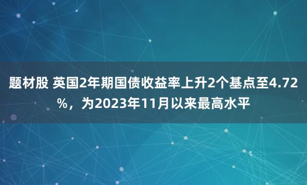 题材股 英国2年期国债收益率上升2个基点至4.72%，为2023年11月以来最高水平