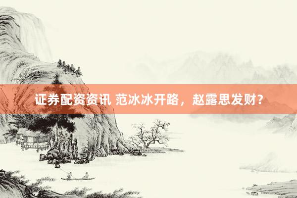 证券配资资讯 范冰冰开路，赵露思发财？