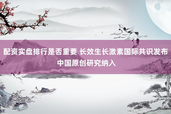 配资实盘排行是否重要 长效生长激素国际共识发布 中国原创研究纳入