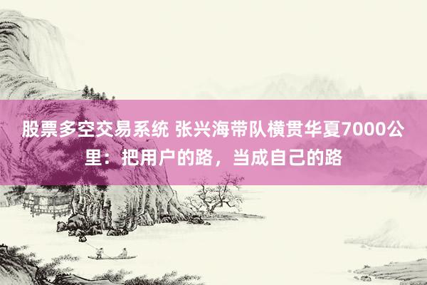 股票多空交易系统 张兴海带队横贯华夏7000公里：把用户的路，当成自己的路