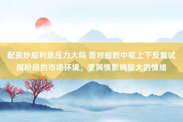 配资炒股利息压力大吗 面对指数中枢上下反复试探阶段的市场环境，受舆情影响较大的情绪