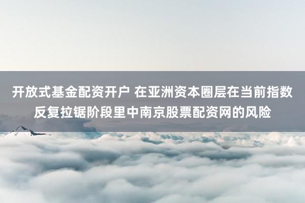开放式基金配资开户 在亚洲资本圈层在当前指数反复拉锯阶段里中南京股票配资网的风险