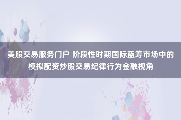 美股交易服务门户 阶段性时期国际蓝筹市场中的模拟配资炒股交易纪律行为金融视角
