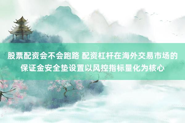 股票配资会不会跑路 配资杠杆在海外交易市场的保证金安全垫设置以风控指标量化为核心