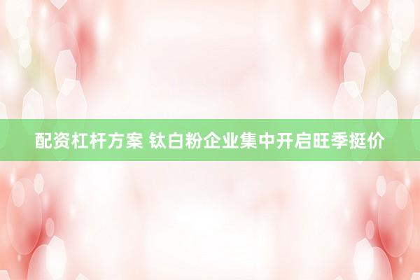 配资杠杆方案 钛白粉企业集中开启旺季挺价