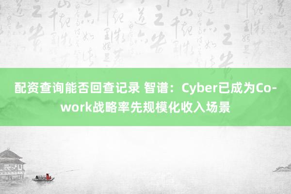 配资查询能否回查记录 智谱：Cyber已成为Co-work战略率先规模化收入场景