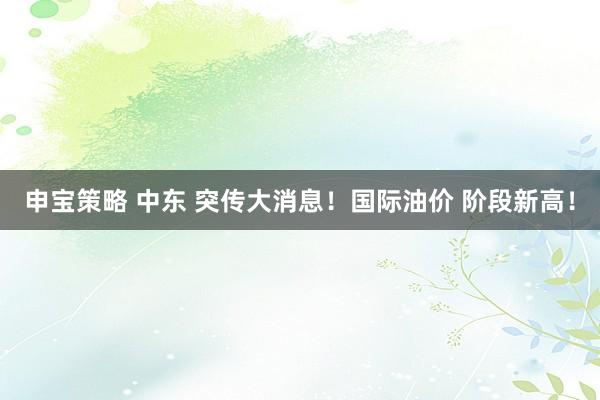 申宝策略 中东 突传大消息！国际油价 阶段新高！