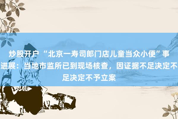 炒股开户 “北京一寿司郎门店儿童当众小便”事件最新进展：当地市监所已到现场核查，因证据不足决定不予立案