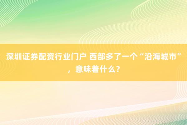 深圳证券配资行业门户 西部多了一个“沿海城市”，意味着什么？