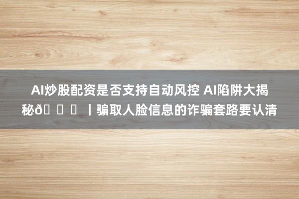 AI炒股配资是否支持自动风控 AI陷阱大揭秘🔎丨骗取人脸信息的诈骗套路要认清