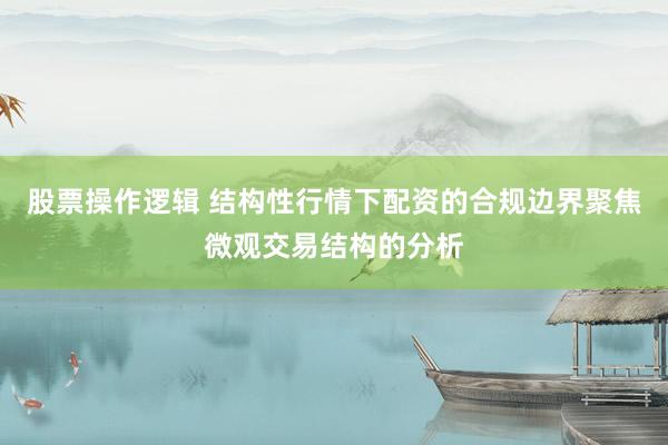股票操作逻辑 结构性行情下配资的合规边界聚焦微观交易结构的分析