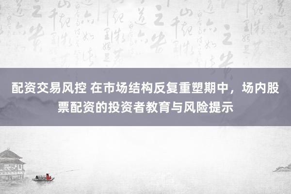 配资交易风控 在市场结构反复重塑期中,场内股票配资的投资者教育与风险提示