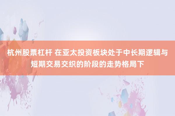 杭州股票杠杆 在亚太投资板块处于中长期逻辑与短期交易交织的阶段的走势格局下