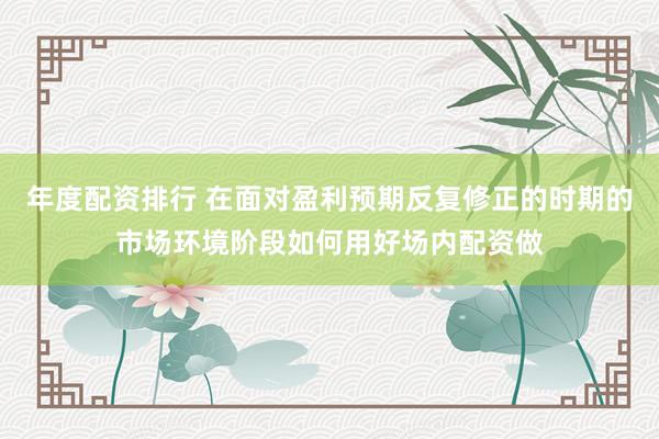 年度配资排行 在面对盈利预期反复修正的时期的市场环境阶段如何用好场内配资做