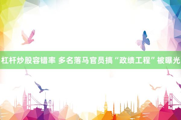 杠杆炒股容错率 多名落马官员搞“政绩工程”被曝光