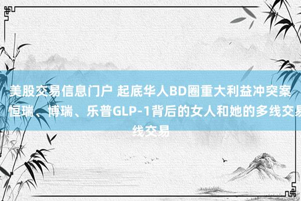 美股交易信息门户 起底华人BD圈重大利益冲突案：恒瑞、博瑞、乐普GLP-1背后的女人和她的多线交易