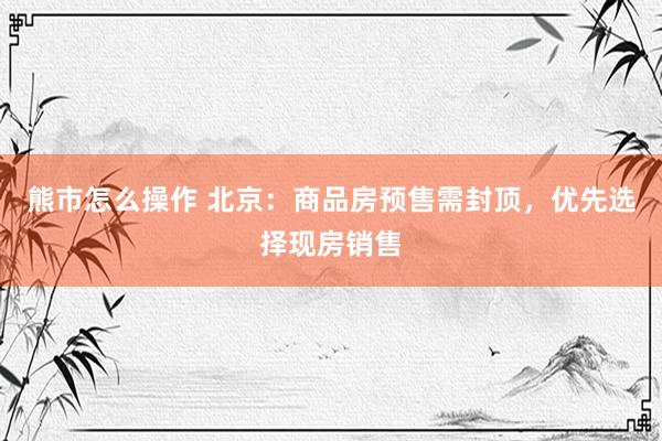 熊市怎么操作 北京：商品房预售需封顶，优先选择现房销售