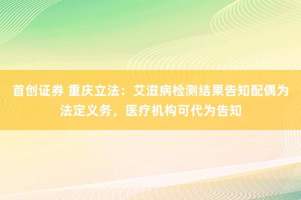 首创证券 重庆立法：艾滋病检测结果告知配偶为法定义务，医疗机构可代为告知
