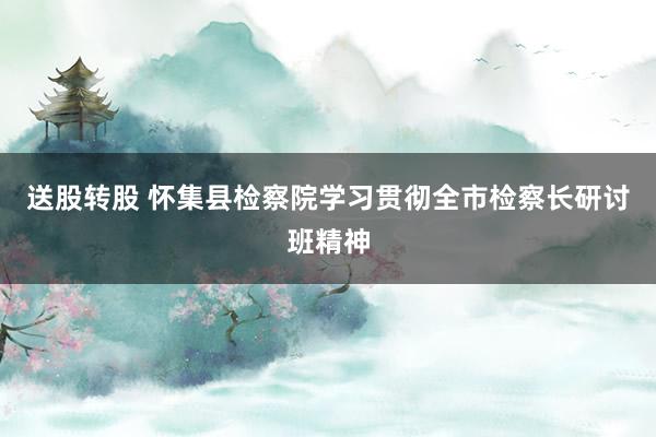 送股转股 怀集县检察院学习贯彻全市检察长研讨班精神