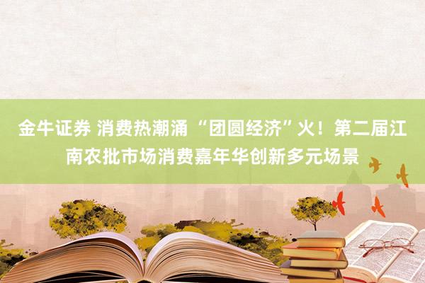 金牛证券 消费热潮涌 “团圆经济”火！第二届江南农批市场消费嘉年华创新多元场景