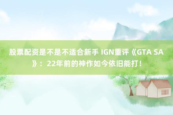 股票配资是不是不适合新手 IGN重评《GTA SA》：22年前的神作如今依旧能打！